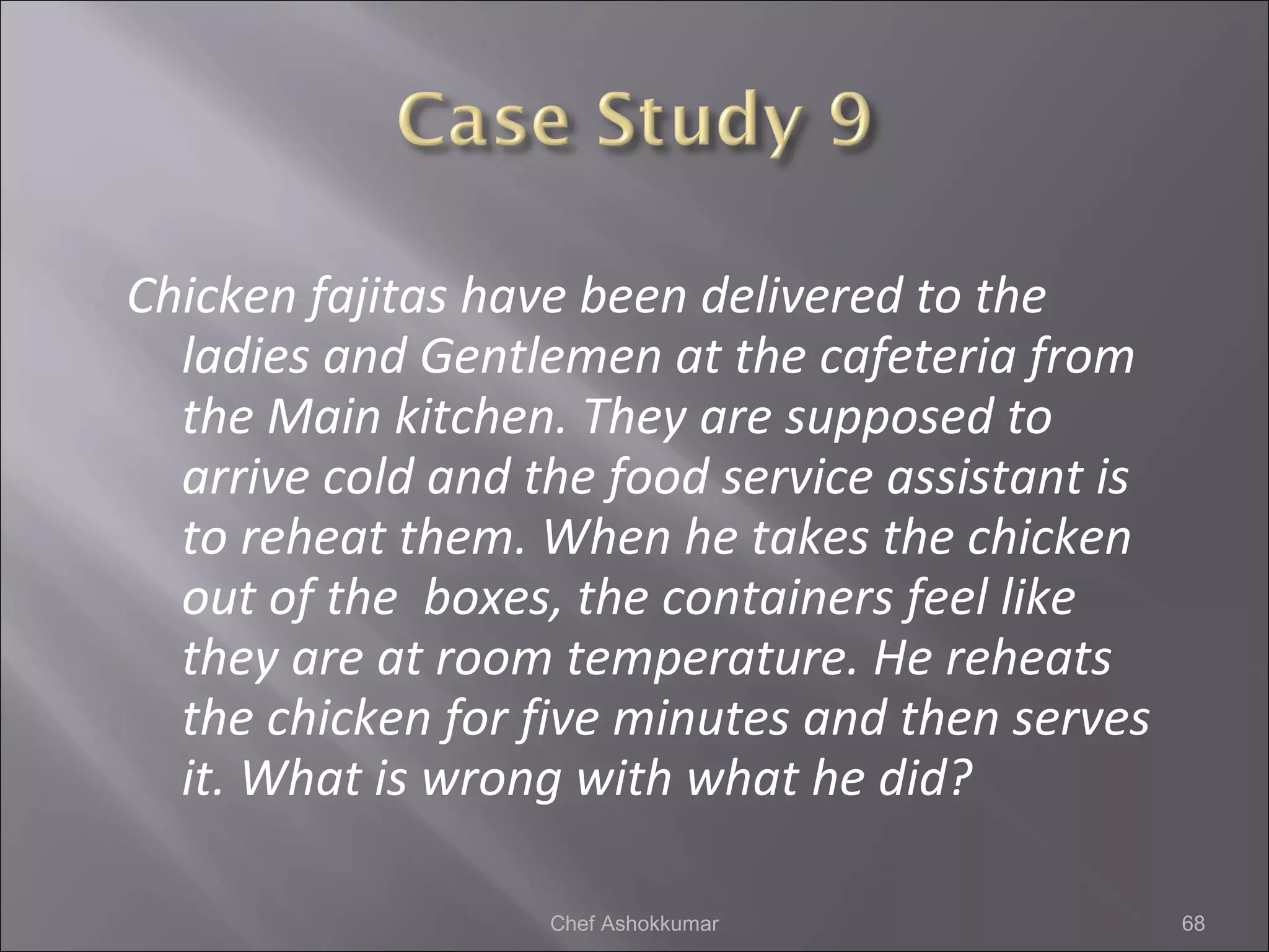 Chicken fajitas have been delivered to the
ladies and Gentlemen at the cafeteria from
the Main kitchen. They are supposed to
arrive cold and the food service assistant is
to reheat them. When he takes the chicken
out of the boxes, the containers feel like
they are at room temperature. He reheats
the chicken for five minutes and then serves
it. What is wrong with what he did?
68Chef Ashokkumar
 