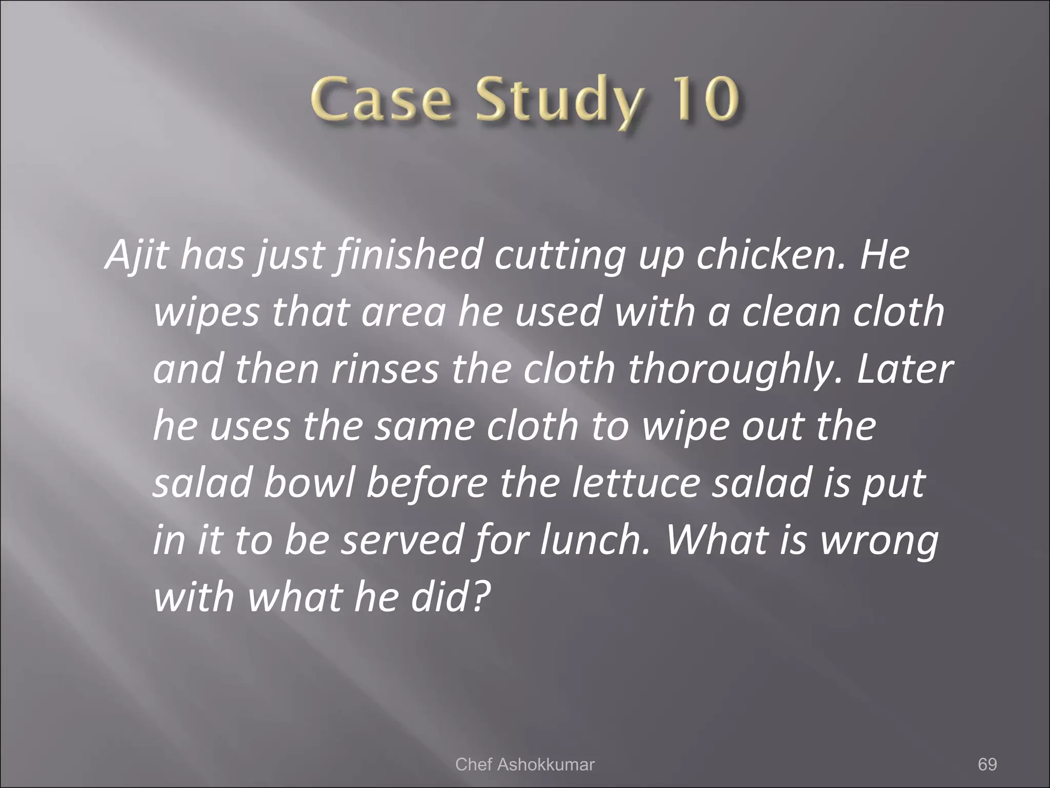 Ajit has just finished cutting up chicken. He
wipes that area he used with a clean cloth
and then rinses the cloth thoroughly. Later
he uses the same cloth to wipe out the
salad bowl before the lettuce salad is put
in it to be served for lunch. What is wrong
with what he did?
69Chef Ashokkumar
 