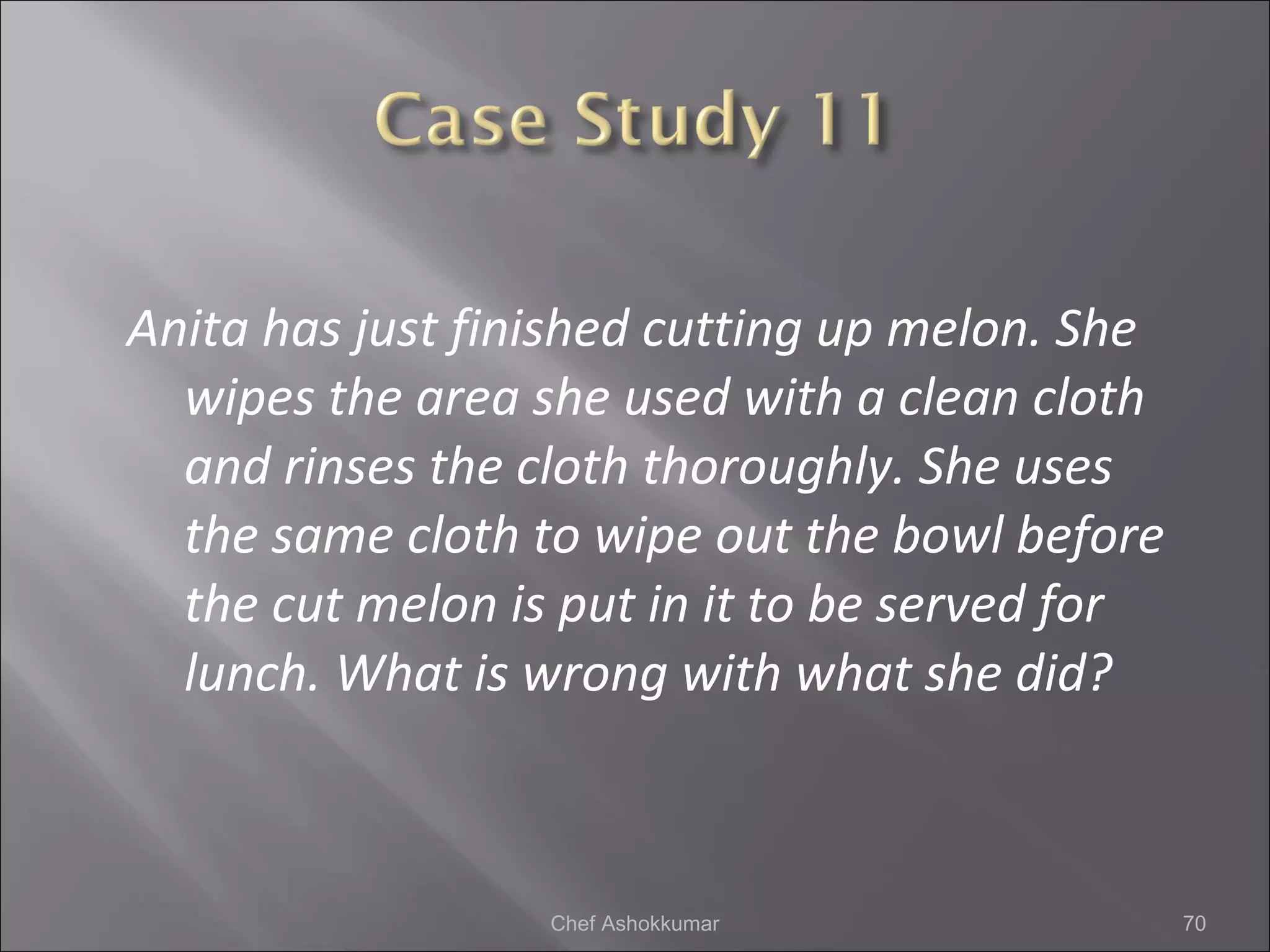 Anita has just finished cutting up melon. She
wipes the area she used with a clean cloth
and rinses the cloth thoroughly. She uses
the same cloth to wipe out the bowl before
the cut melon is put in it to be served for
lunch. What is wrong with what she did?
70Chef Ashokkumar
 