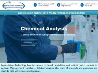 Constellation Technology | Measurement Analysis Solution
Constellation Technology has the proven technical capabilities and subject matter experts to
perform Measurement - Analysis - Solution services. Our team of scientists and engineers are
ready to help solve your complex issues
 