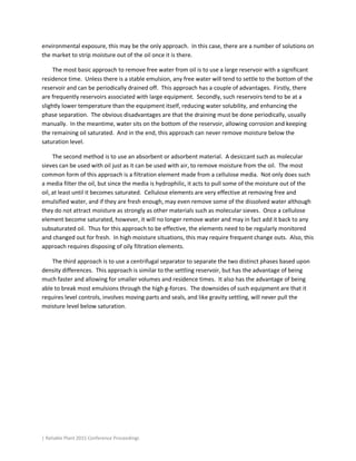 | Reliable Plant 2015 Conference Proceedings
environmental exposure, this may be the only approach. In this case, there are a number of solutions on
the market to strip moisture out of the oil once it is there.
The most basic approach to remove free water from oil is to use a large reservoir with a significant
residence time. Unless there is a stable emulsion, any free water will tend to settle to the bottom of the
reservoir and can be periodically drained off. This approach has a couple of advantages. Firstly, there
are frequently reservoirs associated with large equipment. Secondly, such reservoirs tend to be at a
slightly lower temperature than the equipment itself, reducing water solubility, and enhancing the
phase separation. The obvious disadvantages are that the draining must be done periodically, usually
manually. In the meantime, water sits on the bottom of the reservoir, allowing corrosion and keeping
the remaining oil saturated. And in the end, this approach can never remove moisture below the
saturation level.
The second method is to use an absorbent or adsorbent material. A desiccant such as molecular
sieves can be used with oil just as it can be used with air, to remove moisture from the oil. The most
common form of this approach is a filtration element made from a cellulose media. Not only does such
a media filter the oil, but since the media is hydrophilic, it acts to pull some of the moisture out of the
oil, at least until it becomes saturated. Cellulose elements are very effective at removing free and
emulsified water, and if they are fresh enough, may even remove some of the dissolved water although
they do not attract moisture as strongly as other materials such as molecular sieves. Once a cellulose
element become saturated, however, it will no longer remove water and may in fact add it back to any
subsaturated oil. Thus for this approach to be effective, the elements need to be regularly monitored
and changed out for fresh. In high moisture situations, this may require frequent change outs. Also, this
approach requires disposing of oily filtration elements.
The third approach is to use a centrifugal separator to separate the two distinct phases based upon
density differences. This approach is similar to the settling reservoir, but has the advantage of being
much faster and allowing for smaller volumes and residence times. It also has the advantage of being
able to break most emulsions through the high g-forces. The downsides of such equipment are that it
requires level controls, involves moving parts and seals, and like gravity settling, will never pull the
moisture level below saturation.
 