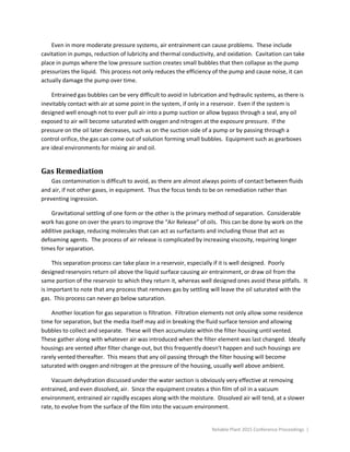 Reliable Plant 2015 Conference Proceedings |
Even in more moderate pressure systems, air entrainment can cause problems. These include
cavitation in pumps, reduction of lubricity and thermal conductivity, and oxidation. Cavitation can take
place in pumps where the low pressure suction creates small bubbles that then collapse as the pump
pressurizes the liquid. This process not only reduces the efficiency of the pump and cause noise, it can
actually damage the pump over time.
Entrained gas bubbles can be very difficult to avoid in lubrication and hydraulic systems, as there is
inevitably contact with air at some point in the system, if only in a reservoir. Even if the system is
designed well enough not to ever pull air into a pump suction or allow bypass through a seal, any oil
exposed to air will become saturated with oxygen and nitrogen at the exposure pressure. If the
pressure on the oil later decreases, such as on the suction side of a pump or by passing through a
control orifice, the gas can come out of solution forming small bubbles. Equipment such as gearboxes
are ideal environments for mixing air and oil.
Gas Remediation
Gas contamination is difficult to avoid, as there are almost always points of contact between fluids
and air, if not other gases, in equipment. Thus the focus tends to be on remediation rather than
preventing ingression.
Gravitational settling of one form or the other is the primary method of separation. Considerable
work has gone on over the years to improve the “Air Release” of oils. This can be done by work on the
additive package, reducing molecules that can act as surfactants and including those that act as
defoaming agents. The process of air release is complicated by increasing viscosity, requiring longer
times for separation.
This separation process can take place in a reservoir, especially if it is well designed. Poorly
designed reservoirs return oil above the liquid surface causing air entrainment, or draw oil from the
same portion of the reservoir to which they return it, whereas well designed ones avoid these pitfalls. It
is important to note that any process that removes gas by settling will leave the oil saturated with the
gas. This process can never go below saturation.
Another location for gas separation is filtration. Filtration elements not only allow some residence
time for separation, but the media itself may aid in breaking the fluid surface tension and allowing
bubbles to collect and separate. These will then accumulate within the filter housing until vented.
These gather along with whatever air was introduced when the filter element was last changed. Ideally
housings are vented after filter change-out, but this frequently doesn’t happen and such housings are
rarely vented thereafter. This means that any oil passing through the filter housing will become
saturated with oxygen and nitrogen at the pressure of the housing, usually well above ambient.
Vacuum dehydration discussed under the water section is obviously very effective at removing
entrained, and even dissolved, air. Since the equipment creates a thin film of oil in a vacuum
environment, entrained air rapidly escapes along with the moisture. Dissolved air will tend, at a slower
rate, to evolve from the surface of the film into the vacuum environment.
 