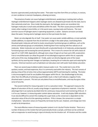 | Reliable Plant 2015 Conference Proceedings
become supersaturated, producing free water. That water may then form films on surfaces, in crevices,
or even condense in reservoir headspaces, allowing corrosion.
The presence of water can cause hydrogen embrittlement, weakening or cracking steel surfaces.
Hydrogen embrittlement happens when hydrogen atoms are allowed to permeate into the steel, due to
their extremely small size. Once inside the steel parts, the hydrogen atoms can recombine into
hydrogen molecules in small voids and defects within the steel. This then causes pressure within the
metal, either making it more brittle, or in the worst cases, causing cracks and fractures. The most
common source of hydrogen atoms in operating equipment, is water. Galvanic corrosion can break
down the water, freeing atomic hydrogen atoms to then permeate the steel.
Water can also degrade the oil itself. Free water can cause water soluble additives, or even partially
soluble additives, to separate from the oil and form a sludge in the water phase, inactivating them.
Dissolved water molecules will tend to cluster around polar functional groups on additives, such as the
amines and hydroxyl groups on antioxidants, hindering them from reacting with free radicals on oil
molecules. Water molecules can react directly with unsaturated bonds in oil molecules, producing polar
functional groups and increasing the varnish potential. This is more of a concern for oils with a base oil
type of I or II (API 1509, Appendix E), although even a base III type oil can have up to 10% unsaturation.
Free or emulsified water can allow the growth of microbiological organisms within the oil, especially
with some of the new, biodegradable oil. Finally, water can directly degrade some of the newer
synthetic oils by severing ester linkages via hydrolysis, breaking the oil molecules apart and reducing the
viscosity. Chemical reactions such as hydrolysis can take place even with water levels below saturation.
There are several ways to detect and/or measure water in oil. The crackle test is one of the
quickest, easiest, and least expensive, thus it is commonly used within the industry. This test consists of
placing a drop of the oil onto a hot surface (approximately 320°F) and listening for crackling. The tester
is also encouraged to look for any bubbles that appear within the oil. One disadvantage to this test,
other than the difficulty of achieving a quantifiable result, is that it will indicate a negative if only
dissolved water is present. This test can only detect free or emulsified water, and may thus give a false
sense of security.
The second method for measuring water in oil is a saturation meter. This approach measures the
degree of saturation of the oil, usually using changes in capacitance of polymeric materials. It has the
advantage that it can easily be plumbed inline for continuous measurement and monitoring of the oil. It
is of no use, however, in measuring water content above saturation. It will only display 100% saturation.
It can also be difficult to convert this reading into a ppm level, as the conversion is dependent on the
saturation value of the oil at the operating conditions. If this is known, the conversion is a simple
multiplication. Saturation values are frequently not known by the user, however, and change over time
as well as by temperature.
The most effective means of measuring water content in oil is by Karl Fischer titration. There are a
number of devices on the market that will automatically titrate a sample, and these can be combined
with an evaporator to avoid having to inject oil directly into the titration cell. KF titration and the crackle
 