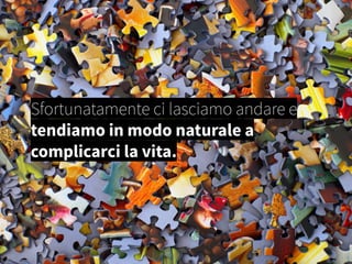 Sfortunatamente ci lasciamo andare e
tendiamo in modo naturale a
complicarci la vita.
 