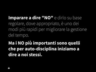 Imparare a dire "NO" e dirlo su base
regolare, dove appropriato, è uno dei
modi più rapidi per migliorare la gestione
del tempo.
Ma i NO più importanti sono quelli
che per auto-disciplina iniziamo a
dire a noi stessi.
 