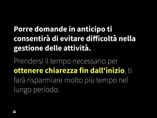 Porre domande in anticipo ti
consentirà di evitare diﬀicoltà nella
gestione delle attività.
Prendersi il tempo necessario per
ottenere chiarezza fin dall'inizio, ti
farà risparmiare molto più tempo nel
lungo periodo.
 