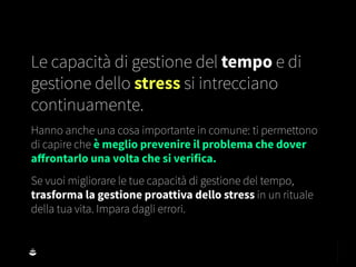 Le capacità di gestione del tempo e di
gestione dello stress si intrecciano
continuamente.
Hanno anche una cosa importante in comune: ti permettono
di capire che è meglio prevenire il problema che dover
aﬀrontarlo una volta che si verifica.
Se vuoi migliorare le tue capacità di gestione del tempo,
trasforma la gestione proattiva dello stress in un rituale
della tua vita. Impara dagli errori.
 