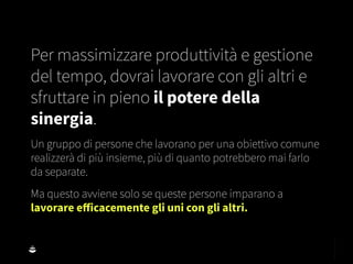 Per massimizzare produttività e gestione
del tempo, dovrai lavorare con gli altri e
sfruttare in pieno il potere della
sinergia.
Un gruppo di persone che lavorano per una obiettivo comune
realizzerà di più insieme, più di quanto potrebbero mai farlo
da separate.
Ma questo avviene solo se queste persone imparano a
lavorare eﬀicacemente gli uni con gli altri.
 