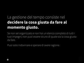 La gestione del tempo consiste nel
decidere la cosa giusta da fare al
momento giusto.
Se non sei organizzato e non hai un elenco completo di tutti i
tuoi impegni; non puoi essere sicuro di quale sia la cosa giusta
da fare.
Puoi solo indovinare e sperare di avere ragione.
 