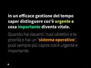 In un eﬀicace gestione del tempo
saper distinguere cos'è urgente e
cosa importante diventa vitale.
Quando hai davanti i tuoi obiettivi e le
priorità e hai un "sistema operativo",
puoi sempre più capire cos'è urgente e
importante.
 
