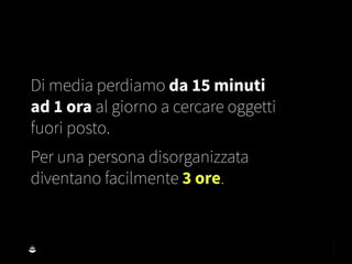 Di media perdiamo da 15 minuti
ad 1 ora al giorno a cercare oggetti
fuori posto.
Per una persona disorganizzata
diventano facilmente 3 ore.
 