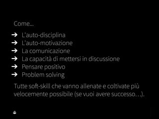 Come...
➔ L'auto-disciplina
➔ L'auto-motivazione
➔ La comunicazione
➔ La capacità di mettersi in discussione
➔ Pensare positivo
➔ Problem solving
Tutte soft-skill che vanno allenate e coltivate più
velocemente possibile (se vuoi avere successo…).
 