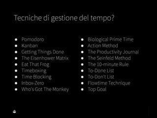 ● Pomodoro
● Kanban
● Getting Things Done
● The Eisenhower Matrix
● Eat That Frog
● Timeboxing
● Time Blocking
● Inbox-Zero
● Who's Got The Monkey
● Biological Prime Time
● Action Method
● The Productivity Journal
● The Seinfeld Method
● The 10-minute Rule
● To-Done List
● To-Don't List
● Flowtime Technique
● Top Goal
Tecniche di gestione del tempo?
 