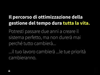 Il percorso di ottimizzazione della
gestione del tempo dura tutta la vita.
Potresti passare due anni a creare il
sistema perfetto, ma non durerà mai
perché tutto cambierà...
...il tuo lavoro cambierà ...le tue priorità
cambieranno.
 