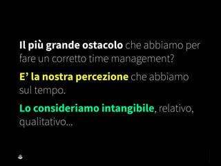 Il più grande ostacolo che abbiamo per
fare un corretto time management?
E’ la nostra percezione che abbiamo
sul tempo.
Lo consideriamo intangibile, relativo,
qualitativo...
 