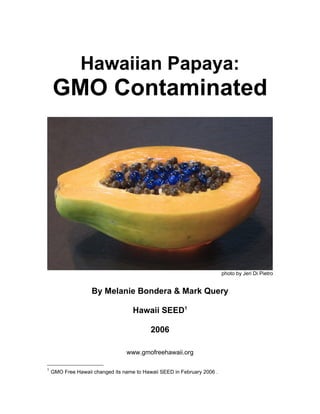 Hawaiian Papaya:
    GMO Contaminated




                                                                         photo by Jeri Di Pietro


                    By Melanie Bondera & Mark Query

                                    Hawaii SEED1

                                           2006

                                 www.gmofreehawaii.org

1
    GMO Free Hawaii changed its name to Hawaii SEED in February 2006 .
 