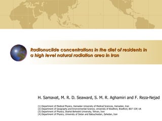 Radionuclide concentrations in the diet of residents in  a high level natural radiation area in Iran   H .  Samavat , M. R. D. Seaward , S .  M .  R .  Aghamiri and F .  Reza - Nejad (1)  Department of Medical Physics, Hamadan University of Medical Sciences, Hamadan, Iran (2)  Department of Geography and Environmental Science, University of Bradford, Bradford, BD7   1DP, UK (3)  Department of Physics, Shahid Beheshti University, Tehran, Iran (4)  Department of Physics, University of Sistan and Balouchestan, Zahedan, Iran 