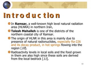 Introduction  In  Ramsar,  a well-known high level natural radiation area (HLNRA) in northern Iran,  Talesh Mahalleh  is one of the districts of the northern coastal city of Ramsar .  The origin of HLNR in this area is mainly due to presence of natural radionuclides,  especially Ra-226 and its decay product, in hot springs  flowing into the region  [ 10 ].  Radioactivity levels in local soils and the food grown in them are also high since these soils are derived from the local bedrock  [ 11 ].  
