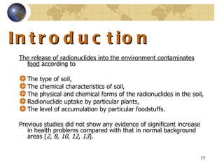 Introduction  The release of radionuclides into the environment contaminates food  according to The type of soil,  The chemical characteristics of soil,  The physical and chemical forms of the radionuclides in the soil,  Radionuclide uptake by particular plants,  The level of accumulation by particular foodstuffs .  Previous studies did not show any evidence of significant increase in health problems compared with that in normal background areas  [ 2 ,  8 ,  10 ,  12 ,  13 ].  