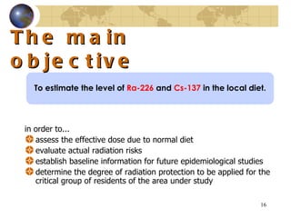 The main objective in order to... assess the effective dose due to normal diet  evaluate actual radiation risks  establish baseline information for future epidemiological studies  determine the degree of radiation protection to be applied for the critical group of residents of the area under study  To estimate the level of  Ra-226  and  Cs-137  in the local diet. 