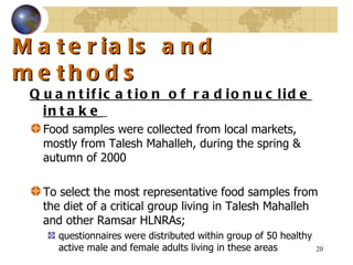 Materials and methods Quantification of radionuclide intake   Food samples were collected from local markets, mostly from Talesh Mahalleh, during the spring & autumn of 2000   To select the most representative food samples from the diet of a critical group living in Talesh Mahalleh and other Ramsar HLNRAs;  questionnaires were distributed within group of 50 healthy active male and female adults living in these areas  