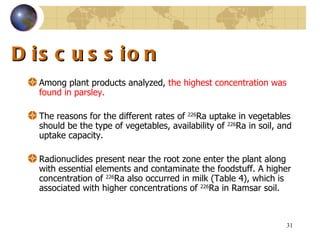 Discussion Among plant products analyzed,  the highest concentration was found in parsley .  The reasons for the different rates of  226 Ra uptake in vegetables should be the type of vegetables, availability of  226 Ra in soil, and uptake capacity .  Radionuclides present near the root zone enter the plant along with essential elements and contaminate the foodstuff .  A higher concentration of  226 Ra also occurred in milk  ( Table  4) , which is associated with higher concentrations of  226 Ra in Ramsar soil .  