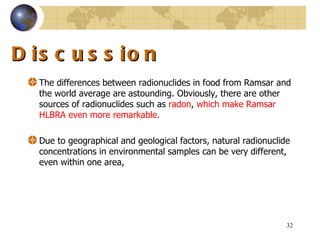 Discussion The differences between radionuclides in food from Ramsar and the world average are astounding .  Obviously, there are other sources of radionuclides such as  radon ,  which make Ramsar HLBRA even more remarkable .  Due to geographical and geological factors, natural radionuclide concentrations in environmental samples can be very different, even within one area,  