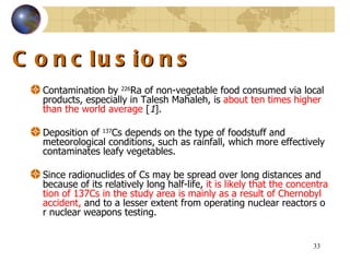 Conclusions Contamination by  226 Ra of non - vegetable food consumed via local products, especially in Talesh Mahaleh, is  about ten times higher than the world average   [ 1 ].  Deposition  of  137 Cs  depends on the type of foodstuff and meteorological conditions, such as rainfall, which more effectively contaminates leafy vegetables.  Since radionuclides of Cs may be spread over long distances and because of its relatively long half-life,  it is likely that the concentration of  137 Cs in the study area is mainly as a result of Chernobyl accident,  and to a lesser extent from operating nuclear reactors or nuclear weapons testing.  