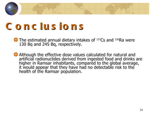 Conclusions The estimated annual dietary intakes of  137 Cs and  226 Ra were  130  Bq and  245  Bq, respectively.  Although the effective dose values calculated for natural and artificial radionuclides derived from ingested food and drinks are higher in Ramsar inhabitants, compared to the global average, it would appear that they have had no detectable risk to the health of the Ramsar population .  