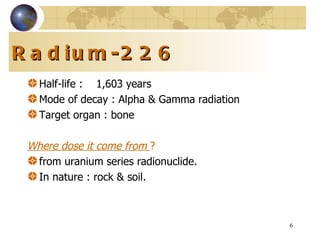 Radium-226 Half-life   :   1,603 years Mode of decay : Alpha & Gamma radiation Target organ : bone Where dose it come from  ? from uranium series radionuclide. In nature : rock & soil. 