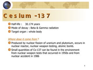 Cesium -137 Half-life   :   30.174 years Mode of decay : Beta & Gamma radiation Target organ : whole body Where dose it come from  ? Produced by nuclear fission of uranium and plutonium, occurs in nuclear reactor, nuclear weapon testing, atomic bomb. Small quantities of Cs-137 can be found in the environment from nuclear weapon tests that occurred in 1950s and from nuclear accident in 1986 