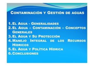 CONTAMINACIÓN Y GESTIÓN DE AGUAS

1. EL AGUA - GENERALIDADES
2. EL AGUA – CONTAMINACIÓN – CONCEPTOS
   GENERALES
3. EL AGUA Y SU PROTECCIÓN
4.
4 MANEJO INTEGRAL DE LOS RECURSOS
   HÍDRICOS
5.
5 EL AGUA Y POLÍTICA HÍDRICA
                Í      Í
6. CONCLUSIONES
 