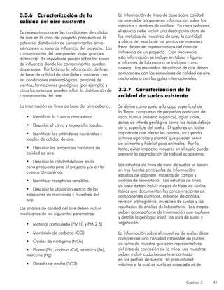 Capítulo 3 41
3.3.6 Caracterización de la
calidad del aire existente
Es necesario conocer las condiciones de calidad
de aire en la zona del proyecto para evaluar la
potencial distribución de contaminantes atmo-
sféricos en la zona de influencia del proyecto. Los
contaminantes del aire pueden viajar grandes
distancias. Es importante pensar sobre las zonas
de influencia donde los contaminantes pueden
dispersarse. Por lo tanto la información de línea
de base de calidad de aire debe considerar con
las condiciones meteorológicas, patrones de
vientos, formaciones geológicas (por ejemplo) y
otros factores que pueden influir la distribución de
contaminantes del aire.
La información de línea de base del aire debería:
•	 Identificar la cuenca atmosférica.
•	 Describir el clima y topografía locales.
•	 Identificar los estándares nacionales y
locales de calidad de aire.
•	 Describir las tendencias históricas de
calidad de aire.
•	 Describir la calidad del aire en la
zona propuesta para el proyecto y/o en la
cuenca atmosférica.
•	 Identificar receptores sensibles.
•	 Describir la ubicación exacta de las
estaciones de monitoreo y muestreo del
aire.
Los análisis de calidad del aire deben incluir
mediciones de los siguientes parámetros:
•	 Material particulado (PM10 y PM 2.5)
•	 Monóxido de carbono (CO)
•	 Óxidos de nitrógeno (NOx)
•	 Plomo (Pb), cadmio (Cd), arsénico (As),
mercurio (Hg)
•	 Dióxido de azufre (SO2)
La información de línea de base sobre calidad
de aire debe apoyarse en información sobre los
métodos y técnicas de análisis. En otras palabras,
el estudio debe incluir una descripción clara de
los métodos de muestreo de aire, la cantidad
y ubicación exacta de los puntos de muestreo.
Estos deben ser representativos del área de
influencia de un proyecto. Con frecuencia
esta información se incluye en tablas y figuras
e informes de laboratorio se incluyen como
anexos. Los resultados de calidad de aire deben
compararse con los estándares de calidad de aire
nacionales o con las guías internacionales.
3.3.7 Caracterización de la
calidad de suelos existente
	
Se define como suelo a la capa superficial de
la Tierra, compuesta de pequeñas partículas de
roca, humus (materia orgánica), agua y aire,
zonas de interés geológico como las rocas debajo
de la superficie del suelo. El suelo es un factor
importante que afecta las plantas, incluyendo
cultivos agrícolas y plantas que pueden servir
de alimento y hábitat para animales. Por lo
tanto, evitar impactos mayores en el suelo puede
prevenir la degradación de todo el ecosistema.
Los estudios de línea de base de suelos se basan
en tres fuentes principales de información:
estudios de gabinete, trabajos de campo y
análisis de laboratorio. Los estudios de línea
de base deben incluir mapas de tipos de suelos,
tablas que documentan las concentraciones de
componentes químicos, métodos de análisis,
revisión bibliográfica, muestreo de suelos y los
resultados de análisis de laboratorio. Los mapas
deben acompañarse de información que explique
y detalle la geología local, los usos de suelo y
vegetación.
La información sobre el muestreo de suelos debe
comprender una cantidad razonable de puntos
de toma de muestra que sean representativos
del área de concesión de la mina. Las muestras
deben incluir cada horizonte encontrado
en los perfiles de suelos. La profundidad
máxima a la cual es suelo es excavado es de
 