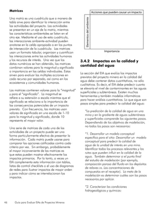 46 Guía para Evaluar EIAs de Proyectos Mineros
Matrices
Una matriz es una cuadrícula que a manera de
tabla sirve para identificar la interacción entre
las actividades del proyecto. Las actividades
se presentan en un eje de la matriz, mientras
las características ambientales se listan en el
otro eje. Mediante el uso de esta cuadrícula,
las interacciones ambiente-actividad pueden
anotarse en la celda apropiada o en los puntos
de intersección de la cuadrícula. Las matrices
usan un formato tabular, organizan y cuantifican
las interacciones entre las actividades humanas
y los recursos de interés. Una vez que los
datos numéricos se han obtenido, las matrices
combinan valores para la magnitud y significado
o importancia en las celdas individuales. Estas
sirven para evaluar las múltiples acciones en
cada recurso por separado, así como en los
ecosistemas y comunidades humanas.
Las matrices contienen valores para la “magnitud”
y para el “significado”. La magnitud se
refiere a su extensión o escala mientras que el
significado se relaciona a la importancia de
las consecuencias potenciales de un impacto
previsto. Con frecuencia, las matrices usan
valores de significado en una escala de 1-10
para la magnitud y significado, donde 10
representa el mayor valor.
Una serie de matrices de cada una de las
actividades de un proyecto puede ser una
forma particularmente efectiva de presentar la
información. Cada matriz puede usarse para
comparar las opciones calificadas contra cada
criterio por vez. Sin embargo, probablemente
el mayor inconveniente de las matrices es
que estas pueden mostrar efectivamente los
impactos primarios. Por lo tanto, a veces un
EIA complementa esta información con tablas,
listas de control checklists o el uso de diagramas
de redes para ilustrar impactos de mayor orden
y para indicar cómo se interrelacionan los
impactos.
3.4.2 Impactos en la calidad y
cantidad del agua
La sección del EIA que evalúa los impactos
previstos del proyecto minero en la calidad del
agua debe contener datos cuantitativos, no sólo
cualitativos. Es decir, el EIA debe predecir cuanto
se elevaría el nivel de contaminantes en las aguas
superficiales y subterráneas. Existen muchas
herramientas y también modelos informáticos
para hacer análisis cuantitativos. Lo que sigue son
pasos simples para predecir la calidad del agua:
“La predicción de la calidad de agua en una
mina y en la gradiente de aguas subterráneas
y superficiales comprende los siguientes pasos.
Dependiendo de los objetivos de modelación,
no todos los pasos son necesarios:
“1. Desarrollar un modelo conceptual
específico para el sitio: Desarrollar un modelo
conceptual para predecir la calidad de
agua de la unidad de interés en una mina.
Identificar todos los procesos relevantes y las
rutas que pueden influir en la calidad de la
agua. También determinar si el punto final
del estudio de modelación (por ejemplo,
composición porosa del fluido en los depósitos
de relaves vs. Las concentraciones de
compuestos en el receptor). La meta de la
modelación es determinar cuáles son los pasos
necesarios por aplicar.
“2. Caracterizar las condiciones
hidrogeológicas y químicas:
Acciones que pueden causar un impacto
Elementosdelambiente
Importancia
 
