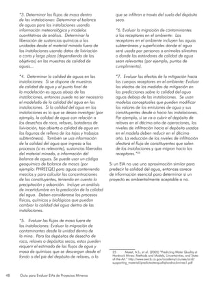 48 Guía para Evaluar EIAs de Proyectos Mineros
“3. Determinar los flujos de masa dentro
de las instalaciones: Determinar el balance
de aguas para las instalaciones usando
información meteorológica y modelos
cuantitativos de análisis. Determinar la
liberación de sustancias químicas a las
unidades desde el material minado fuera de
las instalaciones usando datos de lixiviación
a corto y largo plazo (dependiendo de los
objetivos) en las muestras de calidad de
aguas...
“4. Determinar la calidad de aguas en las
instalaciones: Si se dispone de muestras
de calidad de agua y el punto final de
la modelación es aguas abajo de las
instalaciones, entonces puede no ser necesario
el modelado de la calidad del agua en las
instalaciones. Si la calidad del agua en las
instalaciones es lo que se desea investigar (por
ejemplo, la calidad de agua con relación a
los desechos de roca, relaves, botaderos de
lixiviación, tajo abierto o calidad de agua en
las lagunas de relleno de los tajos y trabajos
subterráneos). También se usa información
de la calidad del agua que ingresa a los
procesos (si es relevante), sustancias liberadas
del material minado, e información del
balance de aguas. Se puede usar un código
geoquímico de balance de masas (por
ejemplo: PHREEQE) para aguas conteniendo
mezclas y para calcular las concentraciones
de los constituyentes, teniendo en cuenta la
precipitación y adsorción. Incluye un análisis
de incertidumbre en la predicción de la calidad
del agua. Deben considerarse los procesos
físicos, químicos y biológicos que puedan
cambiar la calidad del agua dentro de las
instalaciones.
“5. Evaluar los flujos de masa fuera de
las instalaciones: Evaluar la migración de
contaminantes desde la unidad dentro de
la mina. Para los depósitos de desecho de
roca, relaves o depósitos secos, estos pueden
requerir el estimado de los flujos de agua y
masa de químicos que se descargan desde el
fondo o del pie del depósito de relaves, o lo
que se infiltran a través del suelo del depósito
seco.
“6. Evaluar la migración de contaminantes
a los receptores en el ambiente: Los
receptores en el ambiente incluyen las aguas
subterráneas y superficiales donde el agua
será usada por personas o animales silvestres
o donde los estándares de calidad de agua
sean relevantes (por ejemplo, puntos de
cumplimiento).
“7. Evaluar los efectos de la mitigación hacia
los cuerpos receptores en el ambiente: Evaluar
los efectos de las medidas de mitigación en
las predicciones sobre la calidad del agua
aguas debajo de las instalaciones. Se usan
modelos conceptuales que pueden modificar
los valores de las emisiones de agua y sus
constituyentes desde o hacia las instalaciones.
Por ejemplo, si se va a cubrir el depósito de
relaves en el décimo año de operaciones, los
niveles de infiltración hacia el depósito usados
en el modelo deben reducir en el décimo
año. La reducción de los niveles de infiltración
afectará el flujo de constituyentes que salen
de las instalaciones y que migran hacia los
receptores.”25
Si un EIA no usa una aproximación similar para
predecir la calidad del agua, entonces carece
de información esencial para determinar si un
proyecto es ambientalmente aceptable o no.
25	 Maest, A.S., et al. (2005) “Predicting Water Quality at
Hardrock Mines: Methods and Models, Uncertainties, and State-
of-the-Art.” http://www.swrcb.ca.gov/academy/courses/acid/
supporting_material/predictwaterqualityhardrockmines1.pdf
 