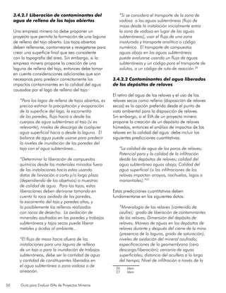 50 Guía para Evaluar EIAs de Proyectos Mineros
3.4.2.1 Liberación de contaminantes del
agua de relleno de los tajos abiertos
Una empresa minera no debe proponer un
proyecto que permita la formación de una laguna
de relleno del tajo abierto. Los tajos abiertos
deben rellenarse, contornearse y revegetarse para
crear una superficie final que sea consistente
con la topografía del área. Sin embargo, si la
empresa minera propone la creación de una
laguna de relleno del tajo, entonces debe tomar
en cuenta consideraciones adicionales que son
necesarias para predecir correctamente los
impactos contaminantes en la calidad del agua
causados por el lago de relleno del tajo:
“Para los lagos de relleno de tajos abiertos, es
preciso estimar la precipitación y evaporación
de la superficie del lago, la escorrentía
de las paredes, flujo hacia o desde los
cuerpos de agua subterránea al tajo (si es
relevante), niveles de descarga de cualquier
agua superficial hacia o desde la laguna. El
balance de agua puede usarse para predecir
lo niveles de inundación de las paredes del
tajo con el agua subterránea...
“Determinar la liberación de compuestos
químicos desde los materiales minados fuera
de las instalaciones hacia estas usando
datos de lixiviación a corto y/o largo plazo
(dependiendo de los objetivos) o muestras
de calidad de agua. Para los tajos, estas
liberaciones deben derivarse tomando en
cuenta la roca oxidada de las paredes,
la escorrentía del tajo y paredes altas, y
la posiblemente los rellenos realizados
con rocas de desecho. La oxidación de
minerales azufrados en las paredes y trabajos
subterráneos y tajos secos puede liberar
metales y ácidos al ambiente...
“El flujo de masa hacia afuera de las
instalaciones para una laguna de relleno
de un tajo o para la inundación de trabajos
subterráneos, debe ser la cantidad de agua
y cantidad de constituyentes liberados en
el agua subterránea o zona vadosa o de
aireación.
“Si se considera el transporte de la zona de
vadosa a las aguas subterráneas (flujo de
masa desde la instalación inicialmente entra
la zona de vadosa en lugar de las aguas
subterráneas), usar el flujo de una zona
insaturada y transporte analítico o código
numérico. El transporte de compuestos
aguas abajo en las aguas subterráneas
puede evaluarse usando un flujo de aguas
subterráneas y un código para el transporte de
solutos, o un código de ruta de reacción.26
3.4.2.2 Contaminantes del agua liberados
de los depósitos de relaves
El retiro del agua de los relaves y el uso de los
relaves secos como relleno (disposición de relaves
secos) es la opción preferida desde el punto de
vista ambiental para la disposición de relaves.
Sin embargo, si el EIA de un proyecto minero
propone la creación de un depósito de relaves
húmedos, entonces el análisis de impactos de los
relaves en la calidad del agua debe incluir las
siguientes predicciones cuantitativas.
“La calidad de agua de los poros de relaves;
Potencial para y la calidad de la infiltración
desde los depósitos de relaves; calidad del
agua subterránea aguas abajo; Calidad del
agua superficial (si las infiltraciones de los
relaves impactan arroyos, riachuelos, lagos o
manantiales).”27
Estas predicciones cuantitativas deben
fundamentarse en los siguientes datos:
“Mineralogía de los relaves (contenido de
azufre); grado de liberación de contaminantes
de los relaves; Dimensión del depósito de
relaves; Manejo de aguas en los depósitos de
relaves durante y después del cierre de la mina
(presencia de la laguna, grado de saturación);
niveles de oxidación del mineral azufrado;
especificaciones de la geomembrana (cero
descarga/liberación); cercanía de aguas
superficiales; distancia del acuífero a lo largo
del tiempo; Nivel de infiltración a través de la
26	 Idem
27	 Idem
 