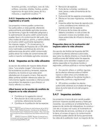 Capítulo 3 55
terrestres grandes, murciélagos, aves de nido,
anfibios, caracoles, árboles, hierbas, prados,
organismos de agua dulce, peces de río y
moluscos, y vegetación acuática.”34
3.4.5.1 Impactos en la calidad de la
vegetación y el suelo
		
Los proyectos mineros pueden contaminar
los suelos sobre un área grande, afectando
potencialmente actividades agrícolas cercanas.
Los derrames y fugas de materiales peligrosos y
la sedimentación de polvo volátil contaminante
pueden llevar a la contaminación del suelo. Los
altos niveles de arsénico, plomo, y radionucleidos
en el polvo volátil usualmente representan
los mayores riesgos.35
En consecuencia, la
sección de Análisis de Impactos de un EIA debe
incluir estimados cuantitativos de cómo las
sedimentaciones de polvo volátil contaminado
podría elevar los niveles de contaminantes del
suelo e impactar actividades agrícolas cercanas.
3.4.6 Impactos en la vida silvestre
La sección de análisis de impacto debe ofrecer
clara, “una amplia imagen” información de
los ecosistemas acuáticos y terrestres, especies
silvestres y la manera en que estas serán
afectadas por el proyecto minero. Esta sección
debe contener también referencias sobre los
instrumentos legales nacionales e internacionales
que protejan las especies o que ofrezcan un
marco referido a su status.
¿Qué buscar en la sección de análisis de
impacto en la vida silvestre?
•	 Cambios en la vegetación natural
•	 Perturbación de la vida acuática, ríos,
corrientes, alteraciones lacustres
•	 Cambios en la población de las especies
34	 Agencia para la Protección del Ambiente de los EEUU
(EPA) (1993) “Habitat Evaluation: Guidance for the Review of
Environmental Impact Assessment Documents.” http://www.epa.
gov/compliance/resources/policies/nea/habitat-evaluation-pg.
pdf
35	 MINEO Consortium (2000) “Review of potential envi-
ronmental and social impact of mining” http://www2.brgm.fr/
mineo/UserNeed/IMPACTS.pdf
•	 Remoción de especies
•	 Ciclo de los nutrientes: cambios en
aves, peces y redes alimentarias de los
mamíferos
•	 Evaluación de las especies amenazadas
•	 Efectos en las aves migratorias, mamíferos,
peces
•	 Impactos sobre las áreas de reproducción
y otras consideraciones relativas a la
reproducción de las especies
•	 El alcance de las áreas de análisis
debería considerar no solo el área de
concesión minera sino también otras
áreas potenciales de influencia directa o
indirecta
Preguntas clave en la evaluación del
impacto sobre la vida silvestre
¿La sección de Análisis de Impactos del EIA
consideró los efectos adversos sustanciales,
sean estos los efectos directos o a través de las
modificaciones del hábitat sobre las especies
identificadas como sensibles o especies con
estatus especiales en los planes locales o
regionales, políticas públicas o normas legales?
•	 ¿La sección ofrece un análisis riguroso
de los efectos adversos sobre el hábitat
ripiario o sobre otras comunidades sen-
sibles identificadas en los planes locales o
regionales, políticas y regulaciones?
•	 ¿El análisis considera los efectos
sustanciales adversos acumulados de largo
plazo durante todo el ciclo del proyecto
minero?
3.4.7 Impactos sociales
Los proyectos mineros de gran escala pueden
provocar impactos sociales severos y hasta per-
manentes. Los cambios en el ambiente físico, la
presencia de cientos de trabajadores, la construc-
ción de un acceso vial nuevo, el incremento en
las demandas de servicios, cambios en el uso de
la tierra, el acceso al agua y la contaminación
ambiental pueden afectar de forma permanente
las vidas de la población local. La mayoría de las
 