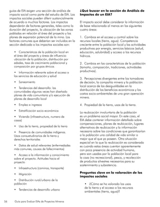 56 Guía para Evaluar EIAs de Proyectos Mineros
guías de EIA exigen una sección de análisis de
impacto social como parte del estudio de EIA. Los
impactos sociales pueden diferir sustancialmente
de acuerdo a muchos factores. Los impactos
dependerán de factores generales, tales como la
duración del proyecto, la ubicación de las zonas
pobladas en relación al área del proyecto y los
planes de expansión potencial de la mina. Los
factores comunes que deberían ser incluidos en la
sección dedicada a los impactos sociales son:
•	 Características de la población local en
el área del proyecto y áreas de influencia:
ubicación de la población, distribución por
edades, tasa de crecimiento poblacional y
composición por grupos étnicos
•	 Información relevante sobre el acceso a
los servicios de educación y salud
•	 Saneamiento
•	 Tendencias del desarrollo: las
comunidades algunas veces han diseñado
planes de vida comunitaria y/o ejecución de
planes de desarrollo local
•	 Empleo e ingresos
•	 Estratificación socio-económica
•	 Vivienda (infraestructura, numero de
casas)
•	 Uso de la tierra, propiedad de la tierra
•	 Presencia de comunidades indígenas.
Usos consuetudinarios de la tierra y
derechos territoriales
•	 Datos de salud relevantes (enfermedades
más comunes, causas de fallecimientos)
•	 Acceso a la información y conocimiento
sobre el proyecto. Actitudes hacia el
proyecto
•	 Infraestructura (caminos, transporte)
•	 Migración
•	 Distribución rural/urbano de la
población
•	 Tendencias de desarrollo urbano
¿Qué buscar en la sección de Análisis de
Impactos de un EIA?
El impacto social debe considerar la información
de base relacionada al menos en las siguientes
cuatro áreas:
1. Cambios en el acceso y control sobre los
recursos locales (tierra, agua). Competencia
creciente entre la población local y las actividades
productivas por energía, servicios básicos (salud,
educación, salubridad) y acceso a los recursos
hídricos.
2. Cambios en las características de la población
(tamaño, composición, tradiciones, actividades
productivas).
3. Percepciones divergentes entre los tomadores
de decisión, la compañía minera y la población
local acerca de las desigualdades en la
distribución de los beneficios económicos y los
costos socio-ambientales de una gran operación
minera.
4. Propiedad de la tierra, usos de la tierra.
La reubicación involuntaria de la población
es un problema social mayor. En este caso, el
EIA debe contener información detallada sobre
compensaciones, planes de reubicación, lugares
alternativos de reubicación y la información
necesaria sobre las condiciones que garantizarían
a la población una calidad de vida similar o
mejor que el que ya poseen. Otra situación
especial en la que la reubicación es considerada
es cuando estas áreas cuentan aparentemente
con poca presencia de actividad humana,
pero son usadas por la población local para
la caza (no recreacional), pesca, y recolección
de productos silvestres necesarios para su
sostenimiento y subsistencia.
Preguntas clave en la valoración de los
impactos sociales
•	 ¿Cómo se ha valorado los usos
de la tierra y el acceso a los recursos
ambientales (tierra, agua)?
 