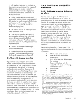 Capítulo 3 57
•	 ¿El análisis considera los cambios en
los medios de subsistencia y los ingresos?
¿Cómo es que el estudio evalúa los
efectos a corto, mediano y largo plazo
sobre los ingresos de la población y la
economía local?
•	 ¿Qué fuentes se han utilizado para
sustentar la evaluación del impacto social?
¿El estudio ha usado encuestas? ¿Quiénes
participaron en la encuesta? ¿Qué
preguntas se hicieron? ¿Cómo fueron
hechas esas preguntas?
•	 ¿El estudio incluye las preocupaciones
de la población local?
•	 Si el estudio menciona encuestas y
entrevistas ¿la población fue informada
acerca del uso y propósito? ¿Qué
métodos se utilizaron? Para llevar a cabo
esas encuestas, ¿la muestra poblacional es
representativa?
•	 ¿Cómo se describen los hallazgos
positivos y negativos?
•	 ¿La evaluación de impacto social
considera los impactos de largo plazo
(incluyendo los posteriores al cierre)?
3.4.7.1 Análisis de costo-beneficio
Algunas leyes y/o guías para la industria
minera exigen un análisis de costo-beneficio
en los estudios de EIA. Existen distintos puntos
de vista sobre lo que debería incluir en un
análisis de costo-beneficio. Usualmente el
análisis de costo-beneficio ha significado costo-
beneficio “económico” pero este enfoque ha
sido cuestionado por grupos de personas que
demandan incluir un análisis de costo beneficio
social en los estudios ambientales. Por lo
tanto, algunos estudios de EIA tienen secciones
dedicadas al análisis de costo beneficio social.
Estos análisis exploran las relaciones entre los
beneficios socio-económicos de la minería en la
forma de empleos, infraestructura, compensación
por tierras, regalías e ingresos fiscales y los costos
sociales por daño ambiental que perturben la
calidad de vida de la población.
3.4.8 Impactos en la seguridad
ciudadana
3.4.8.1 Análisis de la ruptura de la presa
de relaves
Algunas veces las guías de EIA establecen
claramente el requerimiento de un análisis de
impactos en caso de fallas del depósito de relaves
(análisis de las presas de relaves) a pesar que
representa un riesgo con consecuencias graves
y por lo general irreversibles en el ambiente
y la salud pública si se rompe o falla.36
Una
característica frecuente de la mayoría de fallas
de las presas de relaves es que los relaves
tienden a licuefactarse y fluir a lo largo de
grandes distancias, con la posibilidad de dañar
la propiedad y la vida. Para poder evaluar el
potencial de daños en una posible falla, es
necesario poder predecir las características del
flujo y la posible extensión del movimiento del
derrame.37
De acuerdo a Danielka y Cervenanova,38
las
causas más frecuentes de ruptura de las presas de
relaves son:
•	 Mal manejo de los relaves
•	 Falta de control del sistema
hidrológico
•	 Error en la selección del sitio y en
los estudios
•	 Bases mal hechas, falta de
estabilidad de las pendientes aguas
debajo de la presa
•	 Infiltraciones
•	 Rebalses
•	 Sismos
36	 Programa de las Naciones Unidas para el Medio Ambi-
ente (PNUMA) y la Comisión Internacional de Grandes Presas
(ICOLD) (2001) “Tailings Dams, Risk of Dangerous Occur-
rences, Lessons Learnt From Practical Experiences.” Bulletin 121
http://www.mineralresourcesforum.org/docs/pdfs/Bulletin121.
PDF
37	 Jeyapalan, J. (2005) “Effects of fluid resistance in the
mine waste dam-break problem.” International Journal for
Numerical and Analytical Methods in Geomechanics. Vol
7:1 http://www3.interscience.wiley.com/journal/110559848/
abstract?CRETRY=1&RETRY=0
38	 Danihelka, P. and Cernanova, E. (2007) “Tailing dams:
risk analysis and management.” UNECE Workshop on Tailings
Dams Safety. Yerevan, Armenia. http://www.unece.org/env/teia/
water/tailingdams/presentations/DanielkaRISK_ANALYSIS_OS_
TAILING_DAMS_F.ppt
 