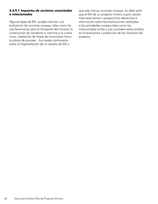 60 Guía para Evaluar EIAs de Proyectos Mineros
3.4.9.1 Impactos de acciones conectadas
o relacionadas
Algunas leyes de EIA pueden solicitar una
evaluación de acciones conexas, tales como las
vías ferroviarias para el transporte del mineral, la
construcción de carreteras o caminos a la nueva
mina, instalación de líneas de transmisión hacia
la planta de proceso. Aun existe controversia
sobre la fragmentación de un estudio de EIA o
que este incluya acciones conexas. Lo ideal sería
que el EIA de un proyecto minero a gran escala
trate estos temas o proporcione referencias e
información sobre las evaluaciones realizadas
a las actividades conexas tales como las
mencionadas arriba y que considere estos análisis
en la evaluación y predicción de los impactos del
proyecto.
 