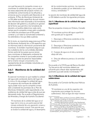 Capítulo 3 75
con qué frecuencia la compañía minera va a
monitorear la calidad del agua, aire y suelo en
las áreas adyacentes del proyecto minero y la
cantidad de contaminantes en los efluentes y
emisiones que la compañía está liberando en el
ambiente. El Plan de Monitoreo Ambiental de
un EIA debe también especificar de qué manera
esta información será alcanzada a los tomadores
de decisión del gobierno y al público en general
de tal forma que permita a los tomadores de
decisión y al publico determinar cada cierto
tiempo que la compañía minera está cumpliendo
con todas las promesas que el EIA pueda
contener y con toda la normatividad ambiental y
los estándares a los que debe sujetarse.
Por lo tanto, es importante asegurarse que el Plan
de Monitoreo Ambiental de un EIA especifica que
se informara toda la información proveniente del
monitoreo. Es también importante asegurar que
los ciudadanos de las comunidades afectadas
formen parte de los quipos que se reúnen
para monitorear el desempeño ambiental de
las compañías mineras lo que puede ponerse
en riesgo cuando las personas responsables
de la minería incluyen únicamente a los
representantes de las entidades industriales y/o
gubernamentales.
		
3.6.1 Monitoreo de la calidad del
agua
		
Es esencial monitorear en qué medida la calidad
del agua está cambiando dentro del lugar de
la mina a fin de proteger la calidad del agua.
Un programa de monitoreo de calidad del
agua puede incluir que la compañía minera
está cumpliendo las promesas de su Plan de
Monitoreo Ambiental y está respondiendo a los
problemas de calidad del agua antes de que sea
demasiado tarde. De acuerdo al Departamento
de Minerales y Energía de Australia Occidental:
“El monitoreo de la calidad del agua en el
lugar de la mina es una parte esencial del
manejo ambiental de una operación minera y
de procesamiento mineral. Esto permite que
se evalúe la calidad del agua y el desempeño
de los contaminantes químicos. Los impactos
no deseados pueden así ser detectados a sus
inicios y remediados” 61
La sección de monitoreo de calidad del agua de
un EIA debería suscribir los siguientes principios.
3.6.1.1 Monitoreo de la calidad del agua
superficial
Para los proyectos mineros en Ontario, Canadá:
“El monitoreo químico del agua superficial
será guiado por lo siguiente:
1. Descargas o filtraciones existentes en las
fuentes en el sitio.
2. Descargas o filtraciones existentes en los
alrededores de la propiedad.
3. Cuerpos de agua en el sitio y corriente
abajo del sitio.
4. Sitios de referencia previos a la actividad
minera.”62
De acuerdo a la CFI/Grupo del Banco Mundial:
“La frecuencia del monitoreo debería ser
suficiente para ofrecer data representativa del
parámetro que está siendo monitoreado.”63
3.6.1.2 Monitoreo de la calidad del agua
subterránea
De acuerdo a la Comisión de Recursos Hídricos
de Australia:
“El monitoreo es uno de los aspectos más
importantes para proteger los recursos
subterráneos. Esto se logra de mejor manera
61	 Australia Water and Rivers Comission (2000) “Water
Quality Protection Guidelines for Mining and Mineral Processing
- No. 5 Minesite water quality monitoring.”
62	 ONTARIO REGULATION 240/00: Mine Development
and Closure under Part VII of the Mining Act. http://www.e-laws.
gov.on.ca/html/regs/english/elaws_regs_000240_e.htm
63	 CFI/Grupo del Banco Mundial (Diciembre 2007) “En-
vironmental, Health and Safety Guidelines for Mining.” http://
www.ifc.org/ifcext/sustainability.nsf/AttachmentsByTitle/gui_EHS-
Guidelines2007_Mining/$FILE/Final+-+Mining.pdf
 