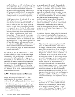 84 Guía para Evaluar EIAs de Proyectos Mineros
uso final tal como ha sido estipulado en el plan
de rehabilitación. Todas las laderas y rellenos
deben diseñarse para proteger la calidad
del agua subterránea, prevenir el empozado
del agua superficial, facilitar la revegetación,
conducir la escorrentía sin causar erosión, y
que represente una solución a largo plazo…
“(h) El requerimiento de rellenado de un tajo
abierto hasta la superficie que se persigue en
esta sección usando materiales minados en
el lugar puede no aplicarse si hay restos de
la tierra minada al término de las actividades
mineras, en la forma de pilas de sobre carga,
pilas de rocas de desecho y pilas de mineral
lixiviado, un volumen insuficiente de materiales
para rellenar completamente el tajo hasta
la superficie, y donde, además ninguno de
los materiales ha sido retirado de las tierras
intervenidas por la mina en violación del plan
de rehabilitación. En este caso, la excavación
del tajo abierto debe rellenarse conforme a
las subsecciones (b) y (d) a una elevación que
utilice todos los materiales disponibles tales
como sobrecarga, rocas de desecho y mineral
lixiviado procesado.”72
Por lo tanto, el Plan de Rehabilitación y Cierre
no debe permitir la formación de un lago en el
tajo abierto. Si la rehabilitación y cierre de la
mina permiten la formación de un lago en el
tajo abierto, el plan debería incluir una discusión
detallada de la eficacia y factibilidad de todas
las opciones posibles para prevenir el drenaje
ácido de mina dentro del lago en el tajo, las
características potenciales del efluente del lago, y
sus impactos en las aguas subterráneas y aguas
superficiales colindantes.
3.7.4.3 Embalses de relaves húmedos
Como se ha visto en la Sección 3.2.1.3 la
deshidratación de los relaves y su uso como
material de relleno (disposición de relaves secos)
72	 Surface Mining and Reclamation Act (SMARA) regulations
of the California State Mining and Geology § 3704.1 Perfor-
mance Standards for Backfilling Excavations and Recontouring
Lands Disturbed by Open Pit Surface Mining Operations for
Metallic Minerals http://www.conservation.ca.gov/omr/smara/
Documents/010107Note26.pdf
es la opción preferida para la disposición de
relaves. Por lo tanto, el plan de rehabilitación y
cierre en un buen EIA para un proyecto minero
no debe necesitar discutir la rehabilitación y
cierre de embalses de relaves húmedos porque
tal instalación no sería creada. Si el EIA requiere
la creación de un embalse de relaves húmedos,
entonces el Plan de Rehabilitación y Cierre
también debería comprender el desaguar (o
drenar) el depósito de relaves durante el cierre;
si bien el permitir que los relaves permanezcan
sumergidos a perpetuidad debajo de una
capa de agua puede ser la opción preferida
ambientalmente hablando, en lugares con altos
niveles de lluvia.
La siguiente discusión presentada por ingenieros
mineros canadienses ilustra las dificultades que
surgen si se permite que los relaves permanezcan
sumergidos a perpetuidad debajo de una capa de
agua.
“Considerar la ‘recolección y tratamiento’
(fase de tratamiento a largo plazo) versus
la opción ‘cubierta de agua’ (fase de cierre)
para el desmantelamiento de los embalses
de relaves puede representar un gran dilema.
En general, si bien se prefiere el objetivo ‘sin
tratamiento de largo plazo’ el hecho es que
en general una presa de relaves que contiene
una cubierta de agua sería más peligrosa a
largo plazo en comparación con una presa
donde la laguna de relaves es parcial o
completamente drenada. Esto es evidente
sobre todo cuando se compara una presa de
relaves semipermeable (por ejemplo ‘aguas
arriba’) o una presa de relaves altamente
permeable (por ejemplo con relleno de roca)
que permita el tratamiento a largo plazo y una
baja permeabilidad diseñada para suportar
una cubierta de agua a lo largo de la fase de
cierre.
“Hubo un poco de confusión sobre esto a
los finales de los 1980s y 1990s al mismo
tiempo con consideraciones que se dieron
a las opciones de cierre ‘colectar y tratar’
versus ‘cubierta de agua’ en lugares donde
los relaves tenían el potencial de causar
 