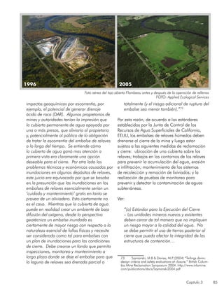 Capítulo 3 85
impactos geoquímicos por escorrentía, por
ejemplo, el potencial de generar drenaje
ácido de roca (DAR). Algunos propietarios de
minas y autoridades tenían la impresión que
la cubierta permanente de agua apoyada por
una o más presas, que aliviaría al propietario
y, potencialmente al público de la obligación
de tratar la escorrentía del embalse de relaves
a lo largo del tiempo. Se entiende cómo
la cubierta de agua ganó mas atención a
primera vista era claramente una opción
deseable para el cierre. Por otro lado los
problemas técnicos y económicos causados por
inundaciones en algunos depósitos de relaves,
este juicio era equivocado por que se basaba
en la presunción que las inundaciones en los
embalses de relaves esencialmente serían un
‘cuidado y mantenimiento’ gratis en tanto se
provea de un aliviadero. Esto ciertamente no
es el caso. Mientras que la cubierta de agua
puede en realidad crear un ambiente de baja
difusión del oxígeno, desde la perspectiva
geotécnica un embalse inundado es
ciertamente de mayor riesgo con respecto a la
naturaleza esencial de fallas físicas y necesite
ser considerada como tal para embalses con
un plan de inundaciones para las condiciones
de cierre. Debe crearse un fondo que permita
inspecciones, monitoreo y mantenimiento a
largo plazo donde se deje el embalse para que
la laguna de relaves sea drenada parcial o
totalmente (y el riesgo adicional de ruptura del
embalse sea menor también).”73
Por esta razón, de acuerdo a los estándares
establecidos por la Junta de Control de los
Recursos de Agua Superficiales de California,
EEUU, los embalses de relaves húmedos deben
drenarse al cierre de la mina y luego estar
sujetos a las siguientes medidas de reclamación
y cierre: ubicación de una cubierta sobre los
relaves; trabajos en los contornos de los relaves
para prevenir la acumulación del agua, erosión
e infiltración; mantenimiento de los sistemas
de recolección y remoción de lixiviados; y la
realización de pruebas de monitoreo para
prevenir y detectar la contaminación de aguas
subterráneas.
Ver:
“(a) Estándar para la Ejecución del Cierre
– Las unidades mineras nuevas y existentes
deben cerrar de tal manera que no impliquen
un riesgo mayor a la calidad del agua. No
se debe permitir el uso de tierras posterior al
cierre que pueda afectar la integridad de las
estructuras de contención…
73	 Szymanski, M.B & Davies, M.P. (2004) “Tailings dams:
design criteria and safety evaluations at closure.” British Colum-
bia Mine Reclamation Symposium 2004. http://www.infomine.
com/publications/docs/Szymanski2004.pdf
1996 2005
Foto aérea del tajo abierto Flambeau antes y después de la operación de rellenos
FOTO: Applied Ecological Services
 