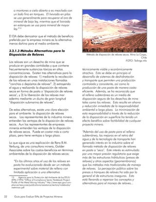 32 Guía para Evaluar EIAs de Proyectos Mineros
o montones a cielo abierto o es mezclada con
un lodo fino en tanques. El lixiviado en pilas
se usa generalmente para recuperar el oro de
mineral de baja ley, mientras que el lixiviado
en estanques se usa para mineral de mayor
ley.”15
El EIA debe demostrar que el método de beneficio
preferido por la empresa minera es la alternativa
menos dañina para el medio ambiente.
3.2.1.3 Métodos Alternativos para la
Disposición de Relaves
Los relaves son un desecho de mina que se
produce en grandes cantidades y que contiene
frecuentemente sustancias tóxicas en altas
concentraciones. Existen tres alternativas para la
disposición de relaves: 1) mediante la recolección
de los relaves en unas instalaciones llamadas
“canchas o depósitos de relaves”. 2) extrayendo
el agua y realizando la disposición de relaves
secos en forma de pasta o ‘disposición de relaves
secos’, y 3) la liberación de los relaves mar
adentro mediante un ducto de gran longitud
“disposición submarina de relaves”.
De estas alternativas, existe una clara elección
para el ambiente: la disposición de relaves
secos. Los representantes de la industria minera
entienden las ventajas de la disposición de relaves
secos. Aun los representantes de empresas
mineras entienden las ventajas de la disposición
de relaves secos. Puede en costar más a corto
plazo, pero tiene ventajas a largo plazo.
Lo que sigue es una explicación de Rens B.M.
Verburg, de una consultora minera, Golder
Associates sobre los costos-beneficios en términos
ambientales de la disposición de relaves secos:
“En los últimos años el uso de los relaves en
pasta ha evolucionado desde ser un método
experimental sobre material de relleno con
limitada aplicación a una alternativa
15	 Agencia para la Protección del Ambiente de los EEUU
(EPA) (1995) “Office of Compliance Sector Notebook Project:
Profile of the Metal Mining Industry.” http://www.epa.gov/com-
pliance/resources/publications/assistance/sectors/notebooks/
metminsn.pdf
técnicamente viable y económicamente
atractiva. Esto se debe en principio al
desarrollo de sistemas de deshidratación
y transporte que permiten una producción
controlada y consistente, así como la
producción de una pasta de manera costo-
eficiente. Además, se ha reconocido que
el relleno subterráneo es un medio de
disposición seguro de los desechos de mina
tales como los relaves. Esto resulta en ahorro
y reducción inmediata de la responsabilidad
ambiental a largo plazo. La minimización de
esta responsabilidad a través de la reducción
de la disposición en superficie ha tenido un
efecto benéfico sobre factibilidad de cualquier
proyecto minero.
“Además del uso de pasta para el relleno
subterráneo, las mejoras en el retiro del
agua y de la tecnología de transporte han
generado interés en la industria sobre el
llamado método de disposición de relaves
en pasta o ‘seco’. Este interés es estimulado
por una mayor presión regulatoria que exige
más de las estructuras hidráulicas (presas de
relaves) y otros aspectos (geomembranas)
que los métodos más tradicionales de manejo
de relaves. La percepción pública sobre las
presas o tranques de relaves ha sido por lo
general el de estructuras inseguras. Esto
está llevando a repensar los conceptos y
alternativas para el manejo de relaves...
Método de disposición de relaves secos. Mina La Coipa,
Chile
FOTO: Tailings.info
 