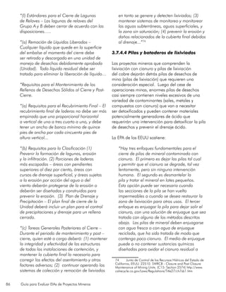 86 Guía para Evaluar EIAs de Proyectos Mineros
“(l) Estándares para el Cierre de Lagunas
de Relaves – Las lagunas de relaves del
Grupo A y B deben cerrar de acuerdo con las
disposiciones.….
“(a) Remoción de Líquidos Liberados –
Cualquier líquido que quede en la superficie
del embalse al momento del cierre debe
ser retirado y descargado en una unidad de
manejo de desechos debidamente aprobada
(Unidad). Todo líquido residual debe ser
tratado para eliminar la liberación de líquido…
“Requisitos para el Mantenimiento de los
Rellenos de Desechos Sólidos al Cierre y Post-
Cierre.
“(a) Requisitos para el Recubrimiento Final – El
recubrimiento final de laderas no debe ser más
empinado que una proporcional horizontal
a vertical de uno a tres cuarto a uno, y debe
tener un ancho de banco mínimo de quince
pies de ancho por cada cincuenta pies de
altura vertical...
“(b) Requisitos para la Clasificación (1)
Prevenir la formación de lagunas, erosión
y la infiltración. (2) Porciones de laderas
más escapadas – áreas con pendientes
superiores al diez por ciento, áreas con
cursos de drenaje superficial, y áreas sujetas
a la erosión por acción del agua o del
viento deberán protegerse de la erosión o
deberán ser diseñadas y construidas para
prevenir la erosión. (3) Plan de Drenaje y
Precipitación – El plan final de cierre de la
Unidad deberá incluir un plan para el control
de precipitaciones y drenaje para un relleno
cerrado.
“(c) Tareas Generales Posteriores al Cierre –
Durante el periodo de mantenimiento y post –
cierre, quien esté a cargo deberá: (1) mantener
la integridad y efectividad de las estructuras
de todas las instalaciones de contención, y
mantener la cubierta final lo necesario para
corregir los efectos del asentamiento y otros
factores adversos; (2) continuar operando los
sistemas de colección y remoción de lixiviados
en tanto se genere y detecten lixiviados; (3)
mantener sistemas de monitoreo y monitorear
las aguas subterráneas, aguas superficiales, y
la zona sin saturación; (4) prevenir la erosión y
daños relacionados de la cubierta final debidos
al drenaje...”74
3.7.4.4 Pilas y botaderos de lixiviados
Los proyectos mineros que comprenden la
lixiviación con cianuro y pilas de lixiviación
del cobre dejarán detrás pilas de desechos de
mina (pilas de lixiviación) que requieren una
consideración especial. Luego del cese de
operaciones minas, enormes pilas de desechos
casi siempre contienen niveles excesivos de una
variedad de contaminantes (sales, metales y
compuestos con cianuro) que van a necesitar
ser detoxificados y pueden contener materiales
potencialmente generadores de ácido que
requerirán una intervención para detoxificar la pila
de desechos y prevenir el drenaje ácido.
La EPA de los EEUU sostiene:
“Hay tres enfoques fundamentales para el
cierre de pilas de mineral contaminado con
cianuro. El primero es dejar las pilas tal cual
y permitir que el cianuro se degrade, tal vez
lentamente, pero sin ninguna intervención
humana. El segundo es desmantelar la
pila y tratar el mineral en lotes pequeños.
Esta opción puede ser necesaria cuando
las secciones de la pila se han vuelto
impermeables o cuando se desea restaurar la
zona de lixiviación para otros usos. El tercer
enfoque es enjuagar la pila para dejar salir el
cianuro, con una solución de enjuague que sea
tratada con alguno de los métodos descritos
abajo. Las pilas de mineral deben enjuagarse
con agua fresca o con agua de enjuague
reciclada, que ha sido tratada de modo que
contenga poco cianuro. El medio de enjuague
puede o no contener sustancias químicas
diseñadas para oxidar el cianuro residual a
74	 Junta de Control de los Recursos Hídricos del Estado de
California, EEUU. 22510. SWRCB - Closure and Post Closure
Maintenance of Mining Units. (C15: Section 2574) http://www.
calrecycle.ca.gov/Laws/Regulations/Title27/ch7sb1.htm
 