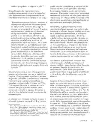 Capítulo 3 87
medida que gotea a lo largo de la pila.”75
Una publicación de ingenieros mineros
estadounidenses explica cómo el enjuagar las
pilas de lixiviación es un requerimiento de los
estándares ambientales nacionales en los EEUU:
“Los reglamentos para el cierre... requieren el
enjuague de las pilas con soluciones ligeras
de cianuro WAD reducidas a 0.2 mg/l o
menos, con un rango de pH entre 6-9, y otros
contaminantes a niveles que no degraden
las aguas del Estado. Este reglamento
permite el uso de métodos alternativos de
estabilización química, si el operador puede
demostrar que el efluente resultante no
degradará las aguas del Estado. Por lo tanto
la detoxificación con químicos tales como el
hipoclorito o peróxido de hidrógeno puede ser
aprobada. La detoxificación biológica también
puede aprobarse con el uso de bacterias
consumidoras de cianuro. Además existen
tecnologías disponibles que hacen posible
la bio-reducción de metales en una pila.
Actualmente existe una cantidad de técnicas
demostradas y en desarrollo disponibles para
estabilizar adecuadamente una pila de mineral
agotado.”76
Desafortunadamente, si bien estas sugerencias
parecen ser razonables, rara vez se ‘detoxifican’
las pilas. El enjuague con agua fresca requiere
de grandes cantidades que también va a necesitar
tratamiento y rara vez (o nunca) se hace en
Nevada y en otros estados áridos de los EEUU.
En la mayoría de casos, la meta es reducir la
cantidad de agua que debe tratarse, y esto
comprende recircular el agua de drenaje de la
pila a la cima de la pila, donde una porción de
esta se evapora.
Al cabo de unos meses de recircular el agua, el
pH puede bajarse a menos de pH 9, el cianuro
75	 Agencia para la Protección del Ambiente de los EEUU
(EPA) (1994) “Technical Report: Treatment of Cyanide Heap
Leaches and Tailings.” http://www.epa.gov/epawaste/nonhaz/
industrial/special/mining/techdocs/cyanide.pdf
76	 Burkhalter, C.J. et al (1999) “Precious Metals Heap Leach
Facilities Design, Closure and Reclamation.” http://www.unr.edu/
mines/mlc/conf_workshops/book1/chapter29.pdf
puede oxidarse o evaporarse, y una porción del
cianuro residual puede convertirse en nitrato.
Sin embargo, las sales pueden concentrarse y
retenerse. El enjuague posterior con agua puede
remover una porción de las sales, pero esto rara
vez se hace, en vista que tanto el arsénico como
el antimonio son efectivamente imposibles de ser
completamente enjuagados de la pila.
Por lo tanto, muchas minas simplemente
recircularán el agua que esté muy contaminada
hasta que el volumen de agua residual que drene
de la pila baje dramáticamente, o en algunos
casos, se detenga por completo. En climas
más húmedos, o durante periodos húmedos en
climas secos, el agua de la lluvia o nieve puede
reiniciar el drenaje y deberán ejecutarse planes
de manejo del agua, y estos planes de manejo
de agua deberán planearse por largo tiempo.
Desgraciadamente, el enjuague de las pilas es
complicado, y aun cuando se colocan topes en
la cima de las pilas, permanece el drenaje siendo
materia de preocupación por mucho tiempo.
Aun después que las pilas de lixiviación han
sido enjuagadas y tratadas para destruir el
cianuro residual y bajar el potencial de liberación
de metales y drenajes ácidos de mina, la
rehabilitación y cierre de las pilas presenta
problemas similares al igual que la rehabilitación
y cierre de las pilas de sobrecarga y rocas de
desecho.
Las pilas de lixiviación cuidadosamente enjua-
gadas son materiales que una empresa minera
debe considerar regresar a cualquier tajo abierto
a fin de cumplir con el relleno del tajo y prevenir
la formación de un lago en el tajo. Si el Plan de
Rehabilitación y Cierre necesita usar los materi-
ales de la pila de lixiviación como relleno de los
tajos abiertos, entonces la rehabilitación cierre
de estas áreas simplemente necesitará la revege-
tación de los lugares donde anteriormente estaban
los desechos. El Plan de Rehabilitación y Cierre
debe tener medidas para la prevención de drenaje
ácido de mina en todas la pilas y deberá especifi-
car la forma cómo tales pilas deberán ser reveg-
etadas y contorneadas para controlar la erosión y
restaurar las condiciones naturales del lugar.
 