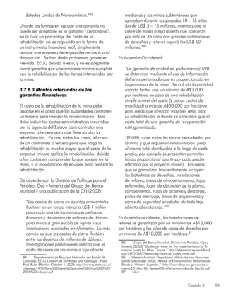 Capítulo 3 93
Estados Unidos de Norteamérica.”84
Una de las formas en las que una garantía no
puede ser aceptable es la garantía “corporativa”,
en la cual un porcentaje del costo de la
rehabilitación no es requerido en la forma de
un instrumento financiero real, simplemente
porque una empresa tiene grandes recursos a su
disposición. Se han dado problemas graves en
Nevada, EEUU debido a esto, y no es aceptable
como garantía que una empresa minera cumplirá
con la rehabilitación de las tierras intervenidas por
la mina.
3.7.6.3 Montos adecuados de las
garantías financieras
El costo de la rehabilitación de la mina debe
basarse en el costo que las autoridades contraten
un tercero para realizar la rehabilitación. Esto
debe incluir los costos administrativos incurridos
por la agencia del Estado para contratar una
empresa o tercero para que lleve a cabo la
rehabilitación. En casi todos los casos, el costo
de un contratista o tercero para que haga la
rehabilitación es mucho mayor que el costo de la
empresa minera realice la rehabilitación, debido
a los costos en comprender lo que sucede en la
mina, y la movilización de equipos para realizar la
rehabilitación.
De acuerdo con la División de Políticas para el
Petróleo, Gas y Minería del Grupo del Banco
Mundial y una publicación de la CFI (2002):
“Los costos de cierre en asuntos ambientales
fluctúan en un rango menor a US$ 1 millón
para cada una de las minas pequeñas de
Rumanía y de cientos de millones de dólares
para minas a gran escala de lignita y sus
instalaciones asociadas en Alemania. Lo más
común es que los costos de cierre fluctúen
entre las decenas de millones de dólares.
Investigaciones preliminares indican que el
costo de cierre de las minas a tajo abierto
84	 Departamento de Recursos Naturales del Estado de
Colorado, EEUU División de Minerales and Geología - Hard
Rock Rules Effective October 1, 2006 http://mining.state.co.us/
rulesregs/HR%20and%20Metal%20adopted%20Aug%209%20
2006%20indexed.pdf
medianas y las minas subterráneas que
operaban durante los pasados 10 – 15 años
iba de US$ 5 – 15 millones, mientras que el
cierre de minas a tajo abierto que operaron
por más de 35 años con grandes instalaciones
de desechos y relaves superó los US$ 50
millones.”85
En Australia Occidental:
“La [garantía de unidad de performance] UPB
se determina mediante el uso de información
del área perturbada que es proporcionada en
la propuesta de la mina. Se calcula la cantidad
usando tarifas con un mínimo de A$3,000
por hectárea en caso de una rehabilitación
simple a nivel del suelo (y pocos costos de
movilidad) a más de A$30,000 por hectárea
para áreas que ofrezcan mayores retos para
su rehabilitación, o donde se considere que el
costo total de una garantía de recuperación
esté garantizado.
“El UPB cubre todas las tierras perturbadas por
la mina y que requieran rehabilitación pero
el monto total distribuidos a lo largo de cada
predio, por ejemplo se presentan garantías
fianza proporcional aparte por cada predio
afectado por el proyecto minero. Las áreas
que se garantizan frecuentemente incluyen:
los botaderos de desechos, instalaciones
de relaves, áreas de almacenamiento, tajos
rellenados, lugar de ubicación de la planta,
campamentos, rutas de acarreo y descarga,
pistas de aterrizaje, áreas de alojamiento y
zonas de seguridad alrededor de todo tajo
abierto abandonado.”86
En Australia occidental, las instalaciones de
relaves se garantizan por un mínimo de A$12,000
por hectárea y las pilas de rocas de desecho por
un monto de A$10,000 por hectárea.87
85	 Grupo del Banco Mundial, División de Petróleo, Gas y
Minería (2008) “Guidance Notes for the Implementation of Fi-
nancial Surety for Mine Closure.” http://siteresources.worldbank.
org/INTOGMC/Resources/financial_surety_mine.pdf
86	 Western Australia Department of Industry and Resources
(DoIR) (December 2006) “Review of Environmental Performance
Bonds in Western Australia.” http://www.dmp.wa.gov.au/docu-
ments/ED_Min_GL_ReviewOfEnvPerformanceBonds_Dec06.pdf
87	 Idem
 