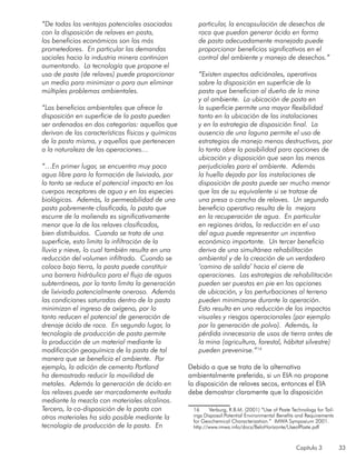 Capítulo 3 33
“De todas las ventajas potenciales asociadas
con la disposición de relaves en pasta,
los beneficios económicos son los más
prometedores. En particular las demandas
sociales hacia la industria minera continúan
aumentando. La tecnología que propone el
uso de pasta (de relaves) puede proporcionar
un medio para minimizar o para aun eliminar
múltiples problemas ambientales.
“Los beneficios ambientales que ofrece la
disposición en superficie de la pasta pueden
ser ordenados en dos categorías: aquellos que
derivan de las características físicas y químicas
de la pasta misma, y aquellos que pertenecen
a la naturaleza de las operaciones…
“…En primer lugar, se encuentra muy poca
agua libre para la formación de lixiviado, por
lo tanto se reduce el potencial impacto en los
cuerpos receptores de agua y en las especies
biológicas. Además, la permeabilidad de una
pasta pobremente clasificada, la pasta que
escurre de la molienda es significativamente
menor que la de los relaves clasificados,
bien distribuidos. Cuando se trata de una
superficie, esto limita la infiltración de la
lluvia y nieve, lo cual también resulta en una
reducción del volumen infiltrado. Cuando se
coloca bajo tierra, la pasta puede constituir
una barrera hidráulica para el flujo de aguas
subterráneas, por lo tanto limita la generación
de lixiviado potencialmente oneroso. Además
las condiciones saturadas dentro de la pasta
minimizan el ingreso de oxígeno, por lo
tanto reducen el potencial de generación de
drenaje ácido de roca. En segundo lugar, la
tecnología de producción de pasta permite
la producción de un material mediante la
modificación geoquímica de la pasta de tal
manera que se beneficia el ambiente. Por
ejemplo, la adición de cemento Portland
ha demostrado reducir la movilidad de
metales. Además la generación de ácido en
los relaves puede ser marcadamente evitada
mediante la mezcla con materiales alcalinos.
Tercero, la co-disposición de la pasta con
otros materiales ha sido posible mediante la
tecnología de producción de la pasta. En
particular, la encapsulación de desechos de
roca que puedan generar ácido en forma
de pasta adecuadamente manejada puede
proporcionar beneficios significativos en el
control del ambiente y manejo de desechos.”
“Existen aspectos adiciónales, operativos
sobre la disposición en superficie de la
pasta que benefician al dueño de la mina
y al ambiente. La ubicación de pasta en
la superficie permite una mayor flexibilidad
tanto en la ubicación de las instalaciones
y en la estrategia de disposición final. La
ausencia de una laguna permite el uso de
estrategias de manejo menos destructivas, por
lo tanto abre la posibilidad para opciones de
ubicación y disposición que sean las menos
perjudiciales para el ambiente. Además
la huella dejada por las instalaciones de
disposición de pasta puede ser mucho menor
que las de su equivalente si se tratase de
una presa o cancha de relaves. Un segundo
beneficio operativo resulta de la mejora
en la recuperación de agua. En particular
en regiones áridas, la reducción en el uso
del agua puede representar un incentivo
económico importante. Un tercer beneficio
deriva de una simultánea rehabilitación
ambiental y de la creación de un verdadero
‘camino de salida’ hacia el cierre de
operaciones. Las estrategias de rehabilitación
pueden ser puestas en pie en las opciones
de ubicación, y las perturbaciones al terreno
pueden minimizarse durante la operación.
Esto resulta en una reducción de los impactos
visuales y riesgos operacionales (por ejemplo
por la generación de polvo). Además, la
pérdida innecesaria de usos de tierra antes de
la mina (agricultura, forestal, hábitat silvestre)
pueden prevenirse.”16
Debido a que se trata de la alternativa
ambientalmente preferida, si un EIA no propone
la disposición de relaves secos, entonces el EIA
debe demostrar claramente que la disposición
16	 Verburg, R.B.M. (2001) “Use of Paste Technology for Tail-
ings Disposal:Potential Environmental Benefits and Requirements
for Geochemical Characterization.” IMWA Symposium 2001.
http://www.imwa.info/docs/BeloHorizonte/UseofPaste.pdf
 