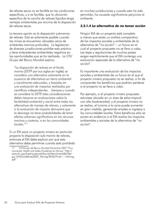34 Guía para Evaluar EIAs de Proyectos Mineros
de relaves secos no es factible en las condiciones
específicas, y si es factible, que la ubicación
específica de la cancha de relaves líquidos tenga
ventajas ambientales por encima de la disposición
de relaves secos.
La tercera opción es la disposición submarina
de relaves. Esta es solamente posible cuando
las minas se encuentran ubicadas cerca de
ambientes marinos profundos. La legislación
de diversas jurisdicciones prohíbe esta práctica
y tiene antecedentes ambientales negativos en
las oportunidades que se ha realizado. La CFI/
Grupo del Banco Mundial explica:
“La disposición de relaves en el fondo
marino [DSTP por sus siglas en inglés] se
considera una alternativa solamente en la
ausencia de alternativas en tierra ambiental
y socialmente adecuadas, y basadas en
una evaluación de impactos realizados por
científicos independientes. Siempre y cuando
se considere la DSTP, tales consideraciones
deben basarse en evaluaciones sobre la
factibilidad ambiental y social entre todas las
alternativas de manejo de relaves, y solamente
si la evaluación de impacto demuestra que
la descarga no tiene probabilidades de tener
efectos adversos significativos en los recursos
marinos y costeros, o en las comunidades
locales.”17
Si un EIA para un proyecto minero en particular
propone la disposición sub-marina de relaves,
entonces el EIA debe explicar por qué esta
alternativa debe permitirse cuando está prohibido
17	 CFI/Grupo del Banco Mundial (Diciembre 2007 “Envi-
ronmental, Health and Safety Guidelines for Mining.” http://
www.ifc.org/ifcext/sustainability.nsf/AttachmentsByTitle/
gui_EHSGuidelines2007_Mining/$FILE/Final+-+Mining.
pdf
en muchas jurisdicciones y cuando esto ha sido
permitido, ha causado significativos perjuicios al
ambiente.
3.2.1.4 La alternativa de no tomar acción
Ningún EIA de un proyecto está completo
a menos que exista un análisis comparativo
de los impactos sociales y ambientales de la
alternativa de “no acción” – un futuro en el
cual el proyecto propuesto no se lleva a cabo.
Las leyes y regulaciones de muchos países
exigen explícitamente que el EIA contenga una
evaluación separada de la alternativa de “no
acción”.
Es importante una evaluación de los impactos
sociales y ambientales de un futuro en el que el
proyecto minero propuesto no se realiza, a fin de
comprender los beneficios que podrían perderse
si el proyecto no se lleva a cabo.
Por ejemplo, si el proyecto minero propuesto
estuviese ubicado en un área de selva tropical
con alta biodiversidad, y el proyecto minero no
se realiza, el turismo a la zona puede aumentar
en gran medida, generando empleo e ingresos a
las comunidades locales. Estos beneficios sólo se
ponen en evidencia si el EIA evalúa los impactos
ambientales y sociales de la alternativa de “no
acción”.
 