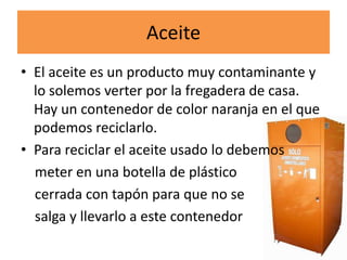 Aceite
• El aceite es un producto muy contaminante y
lo solemos verter por la fregadera de casa.
Hay un contenedor de color naranja en el que
podemos reciclarlo.
• Para reciclar el aceite usado lo debemos
meter en una botella de plástico
cerrada con tapón para que no se
salga y llevarlo a este contenedor

 